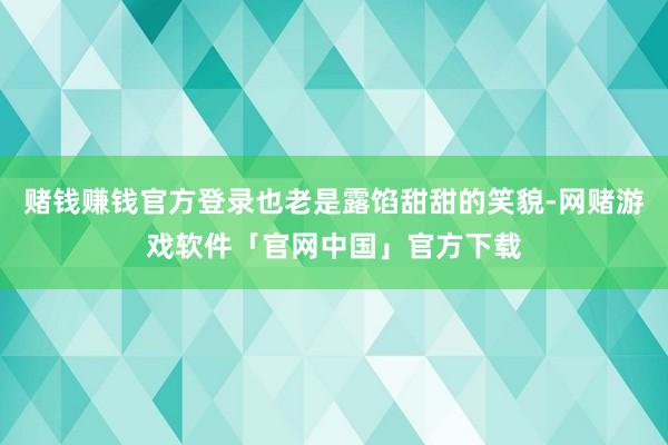 赌钱赚钱官方登录也老是露馅甜甜的笑貌-网赌游戏软件「官网中国」官方下载