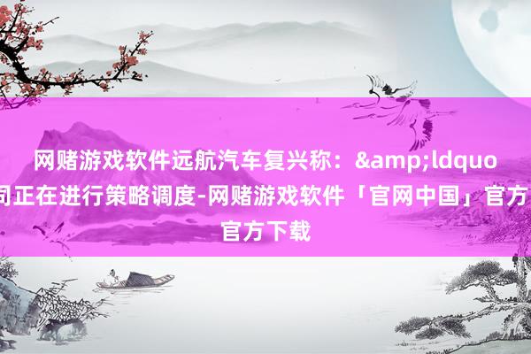 网赌游戏软件远航汽车复兴称：&ldquo;公司正在进行策略调度-网赌游戏软件「官网中国」官方下载