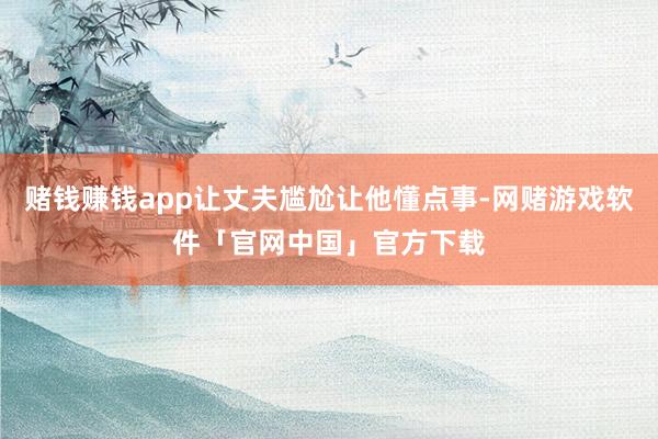 赌钱赚钱app让丈夫尴尬让他懂点事-网赌游戏软件「官网中国」官方下载
