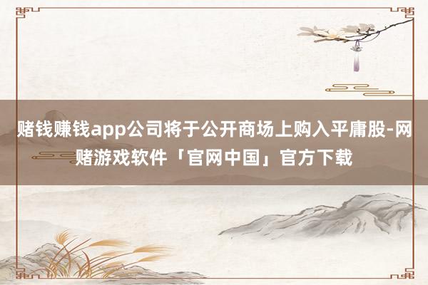 赌钱赚钱app公司将于公开商场上购入平庸股-网赌游戏软件「官网中国」官方下载