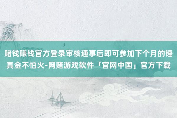 赌钱赚钱官方登录审核通事后即可参加下个月的锤真金不怕火-网赌游戏软件「官网中国」官方下载