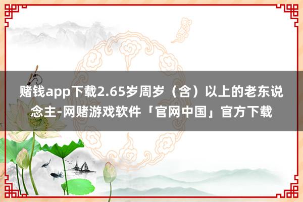 赌钱app下载2.65岁周岁（含）以上的老东说念主-网赌游戏软件「官网中国」官方下载