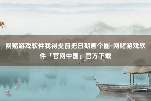 网赌游戏软件我得提前把日期画个圈-网赌游戏软件「官网中国」官方下载