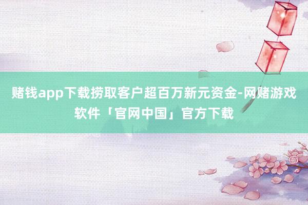 赌钱app下载捞取客户超百万新元资金-网赌游戏软件「官网中国」官方下载