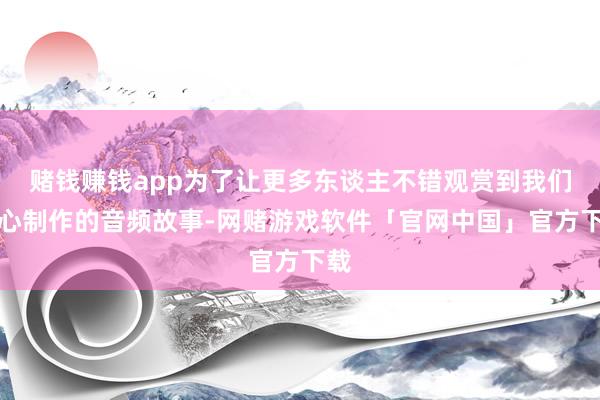 赌钱赚钱app为了让更多东谈主不错观赏到我们经心制作的音频故事-网赌游戏软件「官网中国」官方下载