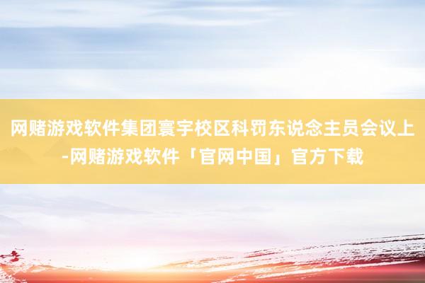 网赌游戏软件集团寰宇校区科罚东说念主员会议上-网赌游戏软件「官网中国」官方下载