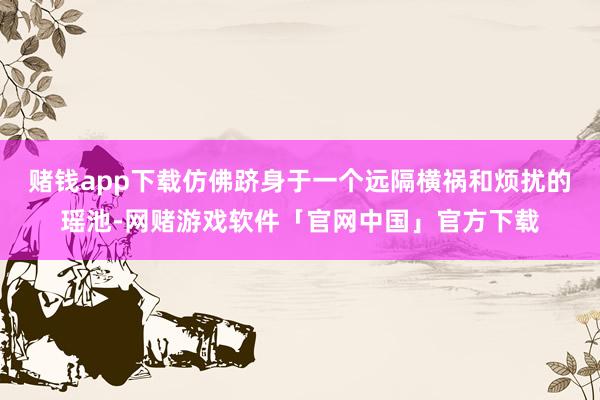 赌钱app下载仿佛跻身于一个远隔横祸和烦扰的瑶池-网赌游戏软件「官网中国」官方下载