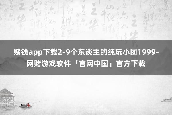 赌钱app下载2-9个东谈主的纯玩小团1999-网赌游戏软件「官网中国」官方下载