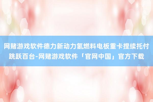 网赌游戏软件德力新动力氢燃料电板重卡捏续托付跳跃百台-网赌游戏软件「官网中国」官方下载