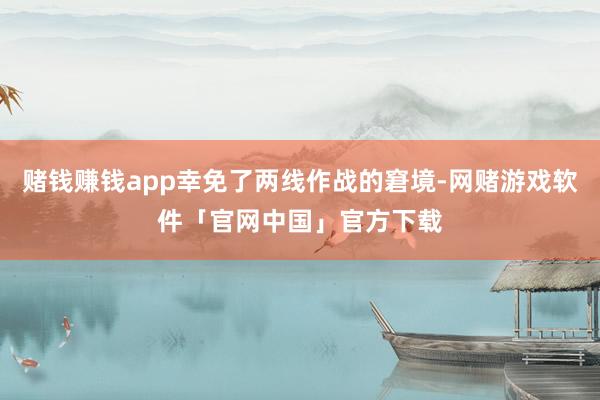 赌钱赚钱app幸免了两线作战的窘境-网赌游戏软件「官网中国」官方下载