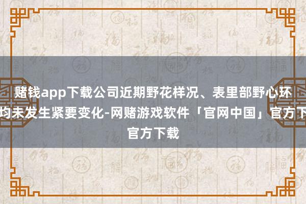 赌钱app下载公司近期野花样况、表里部野心环境均未发生紧要变化-网赌游戏软件「官网中国」官方下载