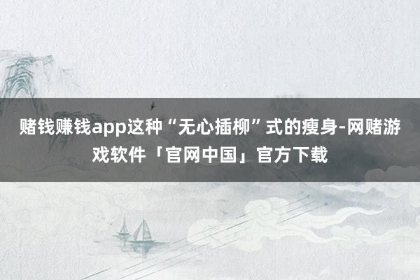 赌钱赚钱app这种“无心插柳”式的瘦身-网赌游戏软件「官网中国」官方下载