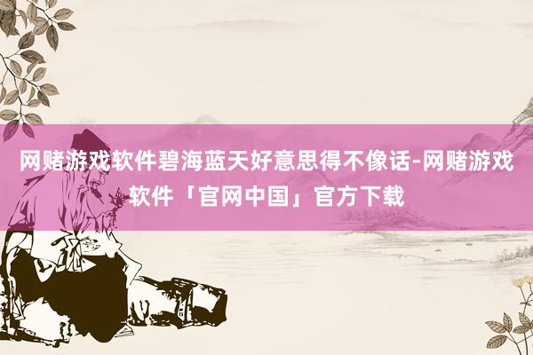 网赌游戏软件碧海蓝天好意思得不像话-网赌游戏软件「官网中国」官方下载