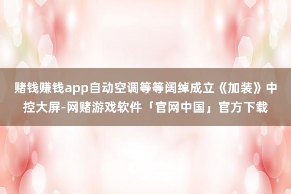 赌钱赚钱app自动空调等等阔绰成立《加装》中控大屏-网赌游戏软件「官网中国」官方下载