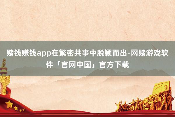 赌钱赚钱app在繁密共事中脱颖而出-网赌游戏软件「官网中国」官方下载
