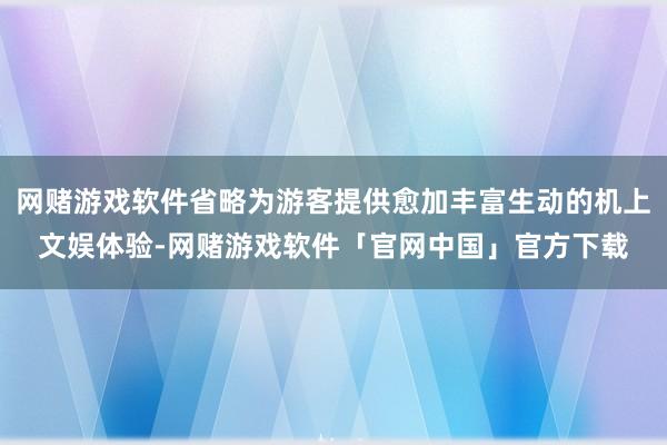 网赌游戏软件省略为游客提供愈加丰富生动的机上文娱体验-网赌游戏软件「官网中国」官方下载