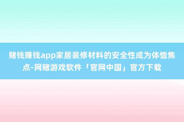 赌钱赚钱app家居装修材料的安全性成为体恤焦点-网赌游戏软件「官网中国」官方下载