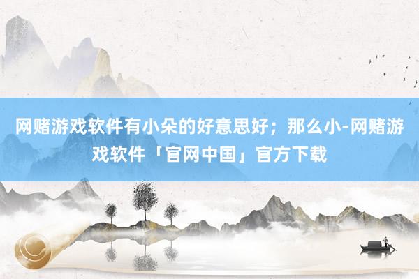 网赌游戏软件有小朵的好意思好；那么小-网赌游戏软件「官网中国」官方下载