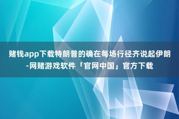 赌钱app下载特朗普的确在每场行径齐说起伊朗-网赌游戏软件「官网中国」官方下载
