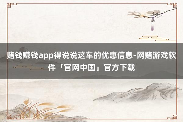 赌钱赚钱app得说说这车的优惠信息-网赌游戏软件「官网中国」官方下载