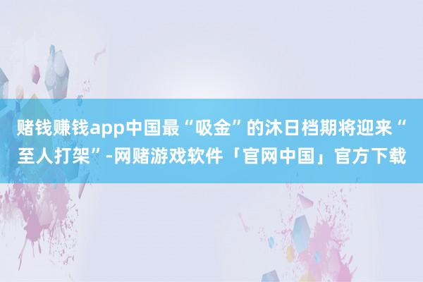 赌钱赚钱app中国最“吸金”的沐日档期将迎来“至人打架”-网赌游戏软件「官网中国」官方下载