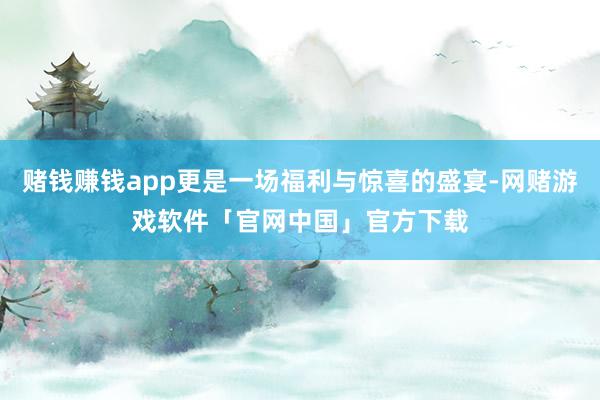 赌钱赚钱app更是一场福利与惊喜的盛宴-网赌游戏软件「官网中国」官方下载