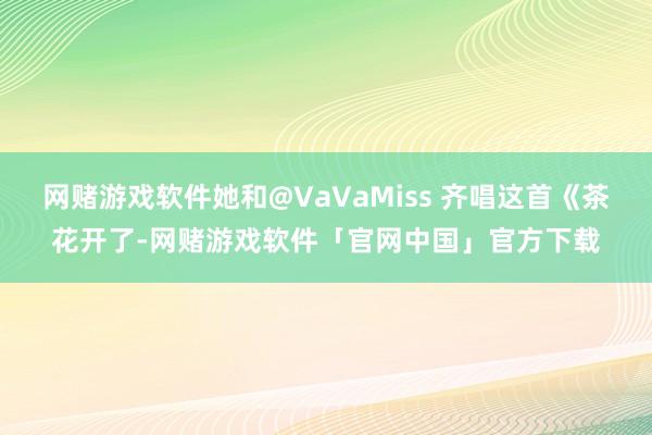 网赌游戏软件她和@VaVaMiss 齐唱这首《茶花开了-网赌游戏软件「官网中国」官方下载