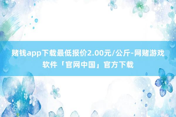 赌钱app下载最低报价2.00元/公斤-网赌游戏软件「官网中国」官方下载