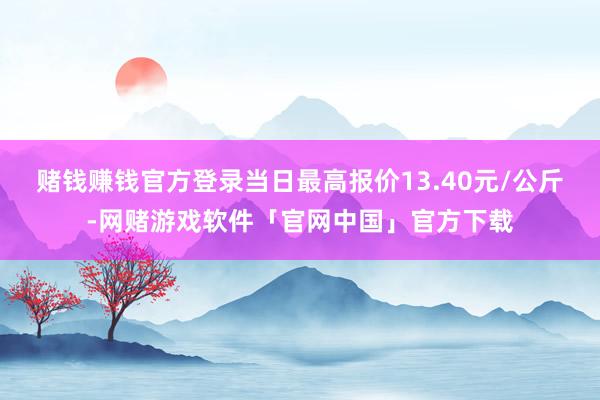 赌钱赚钱官方登录当日最高报价13.40元/公斤-网赌游戏软件「官网中国」官方下载