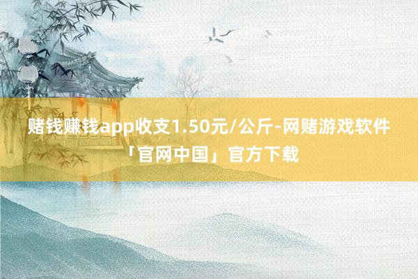 赌钱赚钱app收支1.50元/公斤-网赌游戏软件「官网中国」官方下载