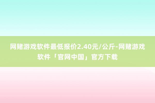 网赌游戏软件最低报价2.40元/公斤-网赌游戏软件「官网中国」官方下载