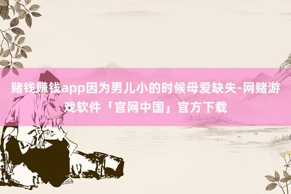 赌钱赚钱app因为男儿小的时候母爱缺失-网赌游戏软件「官网中国」官方下载