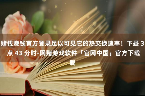 赌钱赚钱官方登录足以可见它的热交换速率！下昼 3 点 43 分时-网赌游戏软件「官网中国」官方下载