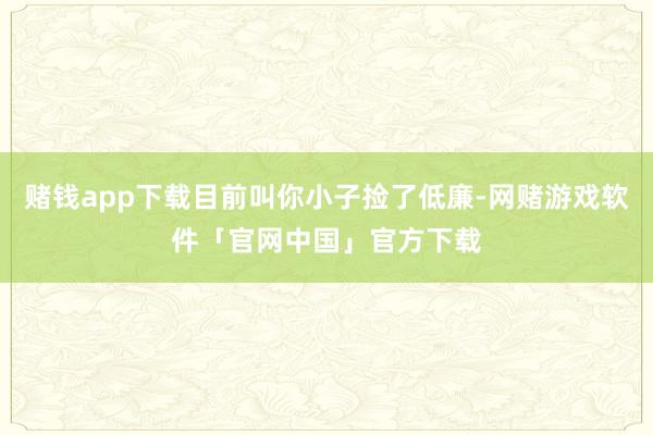 赌钱app下载目前叫你小子捡了低廉-网赌游戏软件「官网中国」官方下载