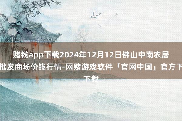 赌钱app下载2024年12月12日佛山中南农居品批发商场价钱行情-网赌游戏软件「官网中国」官方下载