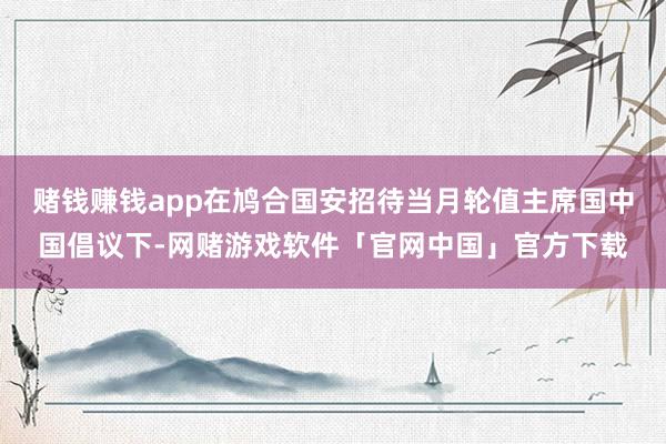 赌钱赚钱app在鸠合国安招待当月轮值主席国中国倡议下-网赌游戏软件「官网中国」官方下载