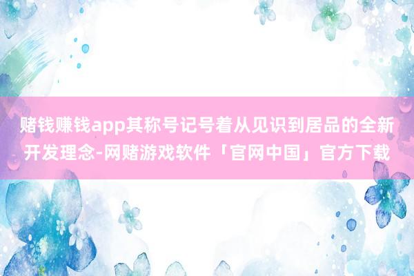 赌钱赚钱app其称号记号着从见识到居品的全新开发理念-网赌游戏软件「官网中国」官方下载