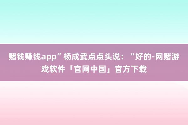赌钱赚钱app”杨成武点点头说：“好的-网赌游戏软件「官网中国」官方下载