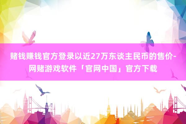 赌钱赚钱官方登录以近27万东谈主民币的售价-网赌游戏软件「官网中国」官方下载