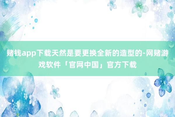赌钱app下载天然是要更换全新的造型的-网赌游戏软件「官网中国」官方下载