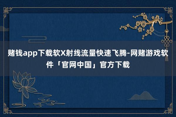 赌钱app下载软X射线流量快速飞腾-网赌游戏软件「官网中国」官方下载