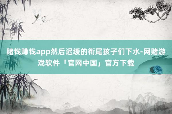 赌钱赚钱app然后迟缓的衔尾孩子们下水-网赌游戏软件「官网中国」官方下载