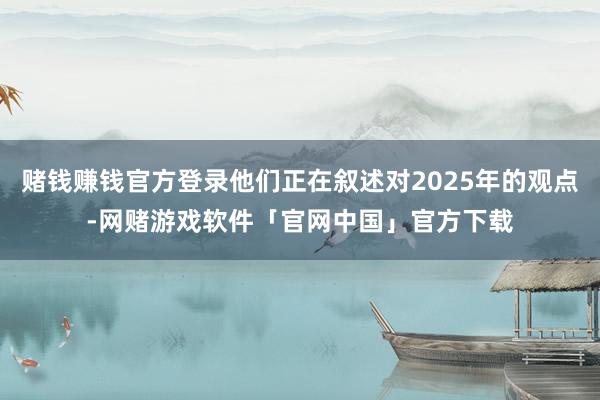 赌钱赚钱官方登录他们正在叙述对2025年的观点-网赌游戏软件「官网中国」官方下载