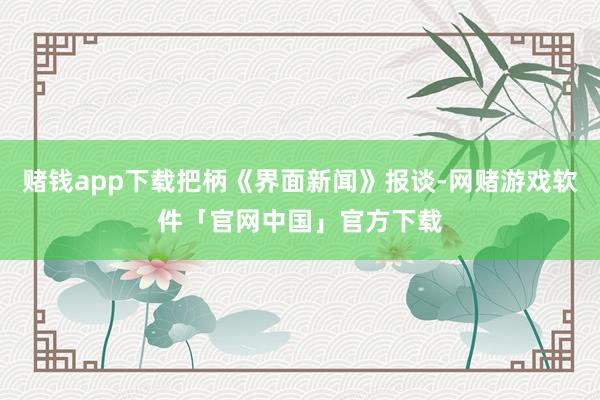 赌钱app下载把柄《界面新闻》报谈-网赌游戏软件「官网中国」官方下载