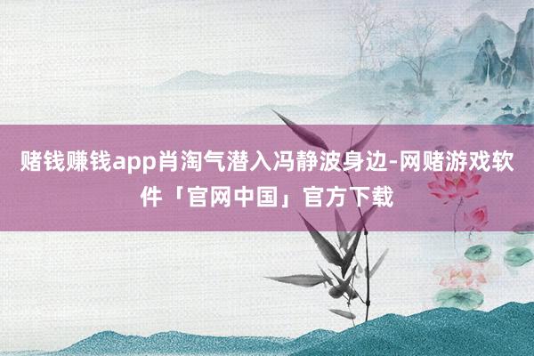 赌钱赚钱app肖淘气潜入冯静波身边-网赌游戏软件「官网中国」官方下载