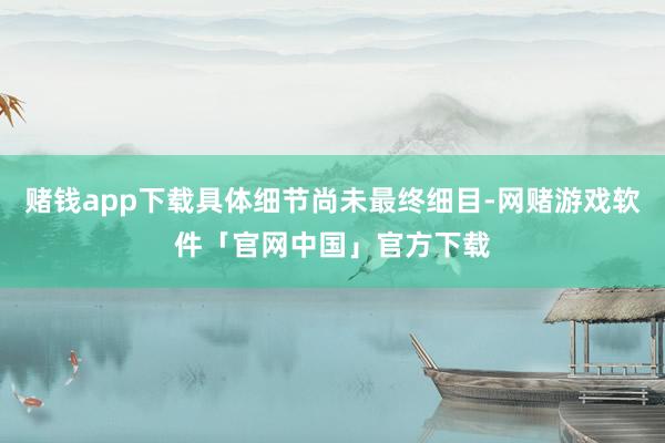 赌钱app下载具体细节尚未最终细目-网赌游戏软件「官网中国」官方下载