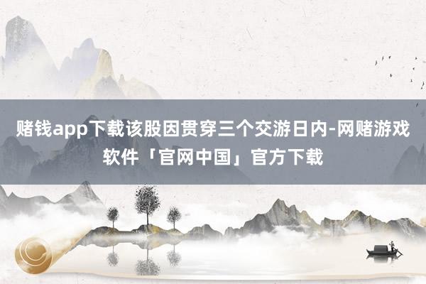 赌钱app下载该股因贯穿三个交游日内-网赌游戏软件「官网中国」官方下载