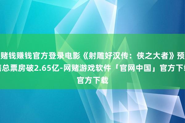 赌钱赚钱官方登录电影《射雕好汉传：侠之大者》预售总票房破2.65亿-网赌游戏软件「官网中国」官方下载