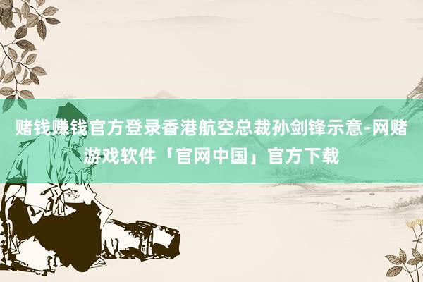 赌钱赚钱官方登录香港航空总裁孙剑锋示意-网赌游戏软件「官网中国」官方下载