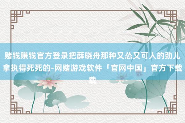 赌钱赚钱官方登录把薛晓舟那种又怂又可人的劲儿拿执得死死的-网赌游戏软件「官网中国」官方下载